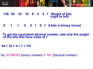   128  64  32  16  8  4  2  1  Weight of bits    (right to left)   0  1  1  0  0  1  0  1  8-bits in binary format   To get the equivalent decimal number, add only the weight of the bits that have value of 1    64 + 32 + 4 + 1 = 101   So,  01100101  (binary number) =  101  (Decimal number) 