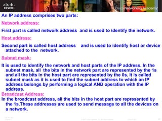 An IP address comprises two parts:  Network address: First part is called network address  and is used to identify the network.   Host address: Second part is called host address  and is used to identify host or device attached to the  network. Subnet mask: It is used to identify the network and host parts of the IP address. In the subnet mask, all  the bits in the network part are represented by the 1s and all the bits in the host part are represented by the 0s. It is called subnet mask as it is used to find the subnet address to which an IP address belongs by performing a logical AND operation with the IP address.  Broadcast Address: In the broadcast address, all the bits in the host part are represented by the 1s.These addresses are used to send message to all the devices on a network. 