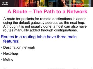 A Route – The Path to a Network A route for packets for remote destinations is added using the default gateway address as the next hop. Although it is not usually done, a host can also have routes manually added through configurations. Routes in a routing table have three main features: Destination network Next-hop Metric 
