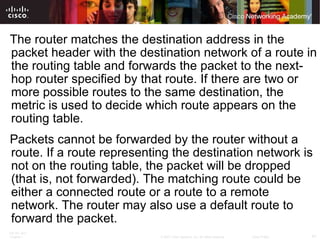 The router matches the destination address in the packet header with the destination network of a route in the routing table and forwards the packet to the next-hop router specified by that route. If there are two or more possible routes to the same destination, the metric is used to decide which route appears on the routing table. Packets cannot be forwarded by the router without a route. If a route representing the destination network is not on the routing table, the packet will be dropped (that is, not forwarded). The matching route could be either a connected route or a route to a remote network. The router may also use a default route to forward the packet.  