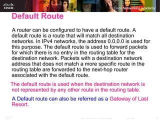 Default Route A router can be configured to have a default route. A default route is a route that will match all destination networks. In IPv4 networks, the address 0.0.0.0 is used for this purpose. The default route is used to forward packets for which there is no entry in the routing table for the destination network. Packets with a destination network address that does not match a more specific route in the routing table are forwarded to the next-hop router associated with the default route. The default route is used when the destination network is not represented by any other route in the routing table. A Default route can also be referred as a  Gateway of Last Resort. 