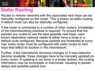 Static Routing Routes to remote networks with the associated next hops can be manually configured on the router. This is known as static routing. A default route can also be statically configured. If the router is connected to a number of other routers, knowledge of the internetworking structure is required. To ensure that the packets are routed to use the best possible next hops, each known destination network needs to either have a route or a default route configured. Because packets are forwarded at every hop, every router must be configured with static routes to next hops that reflect its location in the internetwork. Further, if the internetwork structure changes or if new networks become available, these changes have to be manually updated on every router. If updating is not done in a timely fashion, the routing information may be incomplete or inaccurate, resulting in packet delays and possible packet loss. 