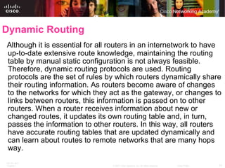 Dynamic Routing Although it is essential for all routers in an internetwork to have up-to-date extensive route knowledge, maintaining the routing table by manual static configuration is not always feasible. Therefore, dynamic routing protocols are used. Routing protocols are the set of rules by which routers dynamically share their routing information. As routers become aware of changes to the networks for which they act as the gateway, or changes to links between routers, this information is passed on to other routers. When a router receives information about new or changed routes, it updates its own routing table and, in turn, passes the information to other routers. In this way, all routers have accurate routing tables that are updated dynamically and can learn about routes to remote networks that are many hops way.  