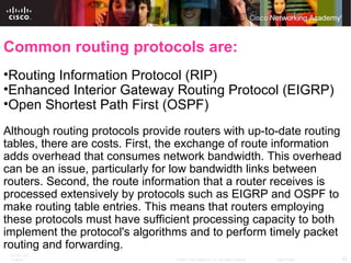 Common routing protocols are: Routing Information Protocol (RIP) Enhanced Interior Gateway Routing Protocol (EIGRP) Open Shortest Path First (OSPF) Although routing protocols provide routers with up-to-date routing tables, there are costs. First, the exchange of route information adds overhead that consumes network bandwidth. This overhead can be an issue, particularly for low bandwidth links between routers. Second, the route information that a router receives is processed extensively by protocols such as EIGRP and OSPF to make routing table entries. This means that routers employing these protocols must have sufficient processing capacity to both implement the protocol's algorithms and to perform timely packet routing and forwarding. 