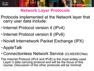 Network Layer Protocols Protocols implemented at the Network layer that carry user data include: Internet Protocol version 4 (IPv4) Internet Protocol version 6 (IPv6) Novell Internetwork Packet Exchange (IPX) AppleTalk Connectionless Network Service  (CLNS/DECNet) The Internet Protocol (IPv4 and IPv6) is the most widely-used Layer 3 data carrying protocol and will be the focus of this course. Discussion of the other protocols will be minimal. 