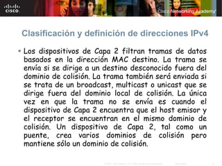 Clasificación y definición de direcciones IPv4

Los dispositivos de Capa 2 filtran tramas de datos
basados en la dirección MAC destino. La trama se
envía si se dirige a un destino desconocido fuera del
dominio de colisión. La trama también será enviada si
se trata de un broadcast, multicast o unicast que se
dirige fuera del dominio local de colisión. La única
vez en que la trama no se envía es cuando el
dispositivo de Capa 2 encuentra que el host emisor y
el receptor se encuentran en el mismo dominio de
colisión. Un dispositivo de Capa 2, tal como un
puente, crea varios dominios de colisión pero
mantiene sólo un dominio de colisión.

                       © 2007 Cisco Systems, Inc. Todos los derechos reservados.   Cisco Public   10
 