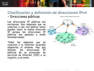Clasificación y definición de direcciones IPv4
  Direcciones públicas
Las direcciones IP públicas son
exclusivas. Dos máquinas que se
conectan a una red pública nunca
pueden tener la misma dirección
IP porque las direcciones IP
públicas son globales y están
estandarizadas.

Todas las máquinas que se
conectan a la Internet acuerdan
adaptarse al sistema. Hay que
obtener     las   direcciones IP
públicas de un proveedor de
servicios de Internet (ISP) o un
registro, a un costo.




                              © 2007 Cisco Systems, Inc. Todos los derechos reservados.   Cisco Public   14
 
