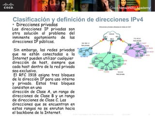 Clasificación y definición de direcciones IPv4
  Direcciones privadas
Las direcciones IP privadas son
otra solución al problema del
inminente agotamiento de las
direcciones IP públicas.

 Sin embargo, las redes privadas
que no están conectadas a la
Internet pueden utilizar cualquier
dirección de host, siempre que
cada host dentro de la red privada
sea exclusivo.
 El RFC 1918 asigna tres bloques
de la dirección IP para uso interno
y privado. Estos tres bloques
consisten en una
dirección de Clase A, un rango de
direcciones de Clase B y un rango
de direcciones de Clase C. Las
direcciones que se encuentran en
estos rangos no se enrutan hacia
el backbone de la Internet.       © 2007 Cisco Systems, Inc. Todos los derechos reservados.   Cisco Public   16
 