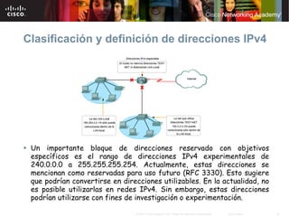 Clasificación y definición de direcciones IPv4




 Un importante bloque de direcciones reservado con objetivos
 específicos es el rango de direcciones IPv4 experimentales de
 240.0.0.0 a 255.255.255.254. Actualmente, estas direcciones se
 mencionan como reservadas para uso futuro (RFC 3330). Esto sugiere
 que podrían convertirse en direcciones utilizables. En la actualidad, no
 es posible utilizarlas en redes IPv4. Sin embargo, estas direcciones
 podrían utilizarse con fines de investigación o experimentación.

                                © 2007 Cisco Systems, Inc. Todos los derechos reservados.   Cisco Public   18
 