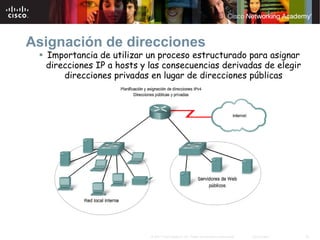 Asignación de direcciones
  Importancia de utilizar un proceso estructurado para asignar
  direcciones IP a hosts y las consecuencias derivadas de elegir
      direcciones privadas en lugar de direcciones públicas




                           © 2007 Cisco Systems, Inc. Todos los derechos reservados.   Cisco Public   20
 