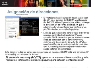 Asignación de direcciones
                                      El Protocolo de configuración dinámica del host
                                      (DHCP) es el sucesor del BOOTP. A diferencia
                                      del BOOTP, el DHCP permite que el host obtenga
                                      la dirección IP de forma dinámica sin que el
                                      administrador de red tenga que configurar un
                                      perfil individual para cada dispositivo.
                                      Lo único que se requiere para utilizar el DHCP es
                                      un rango definido de direcciones IP en un
                                      servidor DHCP. A medida que los hosts entran en
                                      línea, se comunican con el servidor DHCP y
                                      solicitan una dirección. El servidor DHCP elige
                                      una dirección y se la arrienda a dicho host. Con
                                      DHCP, la configuración completa de las red se
                                      puede obtener en un mensaje.
Esto incluye todos los datos que proporciona el mensaje BOOTP más una dirección IP
arrendada y una máscara de subred.
El protocolo bootstrap (BOOTP) opera en un entorno cliente-servidor y sólo
requiere el intercambio de un solo paquete para obtener la información IP.

                                     © 2007 Cisco Systems, Inc. Todos los derechos reservados.   Cisco Public   21
 