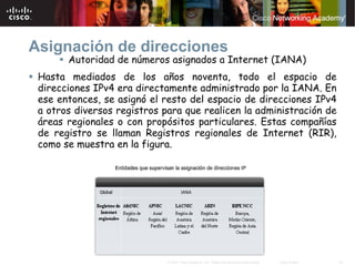 Asignación de direcciones
       Autoridad de números asignados a Internet (IANA)
 Hasta mediados de los años noventa, todo el espacio de
 direcciones IPv4 era directamente administrado por la IANA. En
 ese entonces, se asignó el resto del espacio de direcciones IPv4
 a otros diversos registros para que realicen la administración de
 áreas regionales o con propósitos particulares. Estas compañías
 de registro se llaman Registros regionales de Internet (RIR),
 como se muestra en la figura.




                             © 2007 Cisco Systems, Inc. Todos los derechos reservados.   Cisco Public   23
 