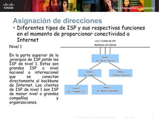 Asignación de direcciones
    Diferentes tipos de ISP y sus respectivas funciones
    en el momento de proporcionar conectividad a
    Internet
Nivel 1

En la parte superior de la
jerarquía de ISP están los
ISP de nivel 1. Éstos son
grandes ISP a nivel
nacional o internacional
que      se      conectan
directamente al backbone
de Internet. Los clientes
de ISP de nivel 1 son ISP
de menor nivel o grandes
compañías                y
organizaciones.


                             © 2007 Cisco Systems, Inc. Todos los derechos reservados.   Cisco Public   24
 