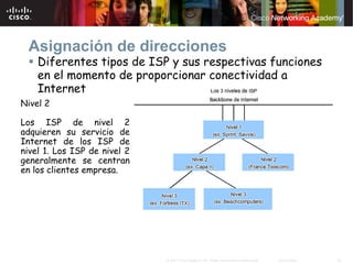 Asignación de direcciones
    Diferentes tipos de ISP y sus respectivas funciones
    en el momento de proporcionar conectividad a
    Internet
Nivel 2

Los ISP de nivel 2
adquieren su servicio de
Internet de los ISP de
nivel 1. Los ISP de nivel 2
generalmente se centran
en los clientes empresa.




                              © 2007 Cisco Systems, Inc. Todos los derechos reservados.   Cisco Public   25
 