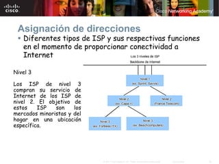 Asignación de direcciones
   Diferentes tipos de ISP y sus respectivas funciones
   en el momento de proporcionar conectividad a
   Internet

Nivel 3

Los ISP de nivel 3
compran su servicio de
Internet de los ISP de
nivel 2. El objetivo de
estos    ISP   son    los
mercados minoristas y del
hogar en una ubicación
específica.




                            © 2007 Cisco Systems, Inc. Todos los derechos reservados.   Cisco Public   26
 