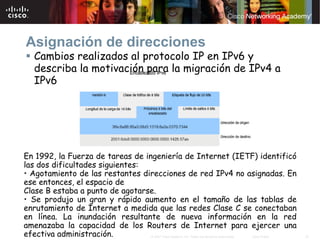 Asignación de direcciones
  Cambios realizados al protocolo IP en IPv6 y
  describa la motivación para la migración de IPv4 a
  IPv6




En 1992, la Fuerza de tareas de ingeniería de Internet (IETF) identificó
las dos dificultades siguientes:
• Agotamiento de las restantes direcciones de red IPv4 no asignadas. En
ese entonces, el espacio de
Clase B estaba a punto de agotarse.
• Se produjo un gran y rápido aumento en el tamaño de las tablas de
enrutamiento de Internet a medida que las redes Clase C se conectaban
en línea. La inundación resultante de nueva información en la red
amenazaba la capacidad de los Routers de Internet para ejercer una
efectiva administración.         © 2007 Cisco Systems, Inc. Todos los derechos reservados.   Cisco Public   27
 