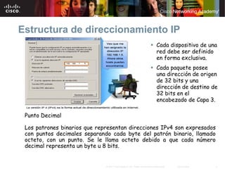 Estructura de direccionamiento IP
                                                                              Cada dispositivo de una
                                                                              red debe ser definido
                                                                              en forma exclusiva.
                                                                              Cada paquete posee
                                                                              una dirección de origen
                                                                              de 32 bits y una
                                                                              dirección de destino de
                                                                              32 bits en el
                                                                              encabezado de Capa 3.

 Punto Decimal

 Los patrones binarios que representan direcciones IPv4 son expresados
 con puntos decimales separando cada byte del patrón binario, llamado
 octeto, con un punto. Se le llama octeto debido a que cada número
 decimal representa un byte u 8 bits.


                              © 2007 Cisco Systems, Inc. Todos los derechos reservados.   Cisco Public   3
 