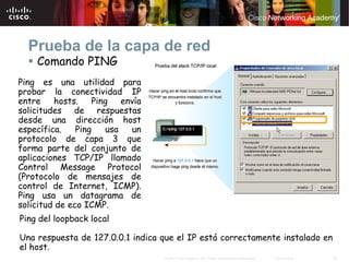 Prueba de la capa de red
    Comando PING
Ping es una utilidad para
probar la conectividad IP
entre    hosts.    Ping   envía
solicitudes de respuestas
desde una dirección host
específica.    Ping   usa   un
protocolo de capa 3 que
forma parte del conjunto de
aplicaciones TCP/IP llamado
Control Message Protocol
(Protocolo de mensajes de
control de Internet, ICMP).
Ping usa un datagrama de
solicitud de eco ICMP.
Ping del loopback local

Una respuesta de 127.0.0.1 indica que el IP está correctamente instalado en
el host.
                                  © 2007 Cisco Systems, Inc. Todos los derechos reservados.   Cisco Public   30
 