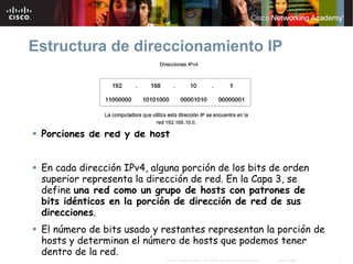 Estructura de direccionamiento IP




 Porciones de red y de host


 En cada dirección IPv4, alguna porción de los bits de orden
 superior representa la dirección de red. En la Capa 3, se
 define una red como un grupo de hosts con patrones de
 bits idénticos en la porción de dirección de red de sus
 direcciones.
 El número de bits usado y restantes representan la porción de
 hosts y determinan el número de hosts que podemos tener
 dentro de la red.
                            © 2007 Cisco Systems, Inc. Todos los derechos reservados.   Cisco Public   4
 