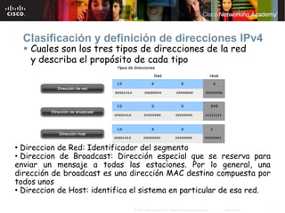 Clasificación y definición de direcciones IPv4
    Cuales son los tres tipos de direcciones de la red
    y describa el propósito de cada tipo




• Direccion de Red: Identificador del segmento
• Direccion de Broadcast: Dirección especial que se reserva para
enviar un mensaje a todas las estaciones. Por lo general, una
dirección de broadcast es una dirección MAC destino compuesta por
todos unos
• Direccion de Host: identifica el sistema en particular de esa red.

                               © 2007 Cisco Systems, Inc. Todos los derechos reservados.   Cisco Public   7
 