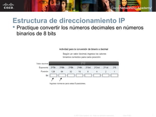 Estructura de direccionamiento IP
 Practique convertir los números decimales en números
  binarios de 8 bits




                         © 2007 Cisco Systems, Inc. Todos los derechos reservados.   Cisco Public   7
 