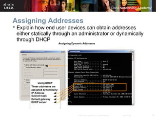 16© 2007 Cisco Systems, Inc. All rights reserved. Cisco Public
Assigning Addresses
 Explain how end user devices can obtain addresses
either statically through an administrator or dynamically
through DHCP
 