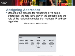 18© 2007 Cisco Systems, Inc. All rights reserved. Cisco Public
Assigning Addresses
 Describe the process for requesting IPv4 public
addresses, the role ISPs play in the process, and the
role of the regional agencies that manage IP address
registries
 