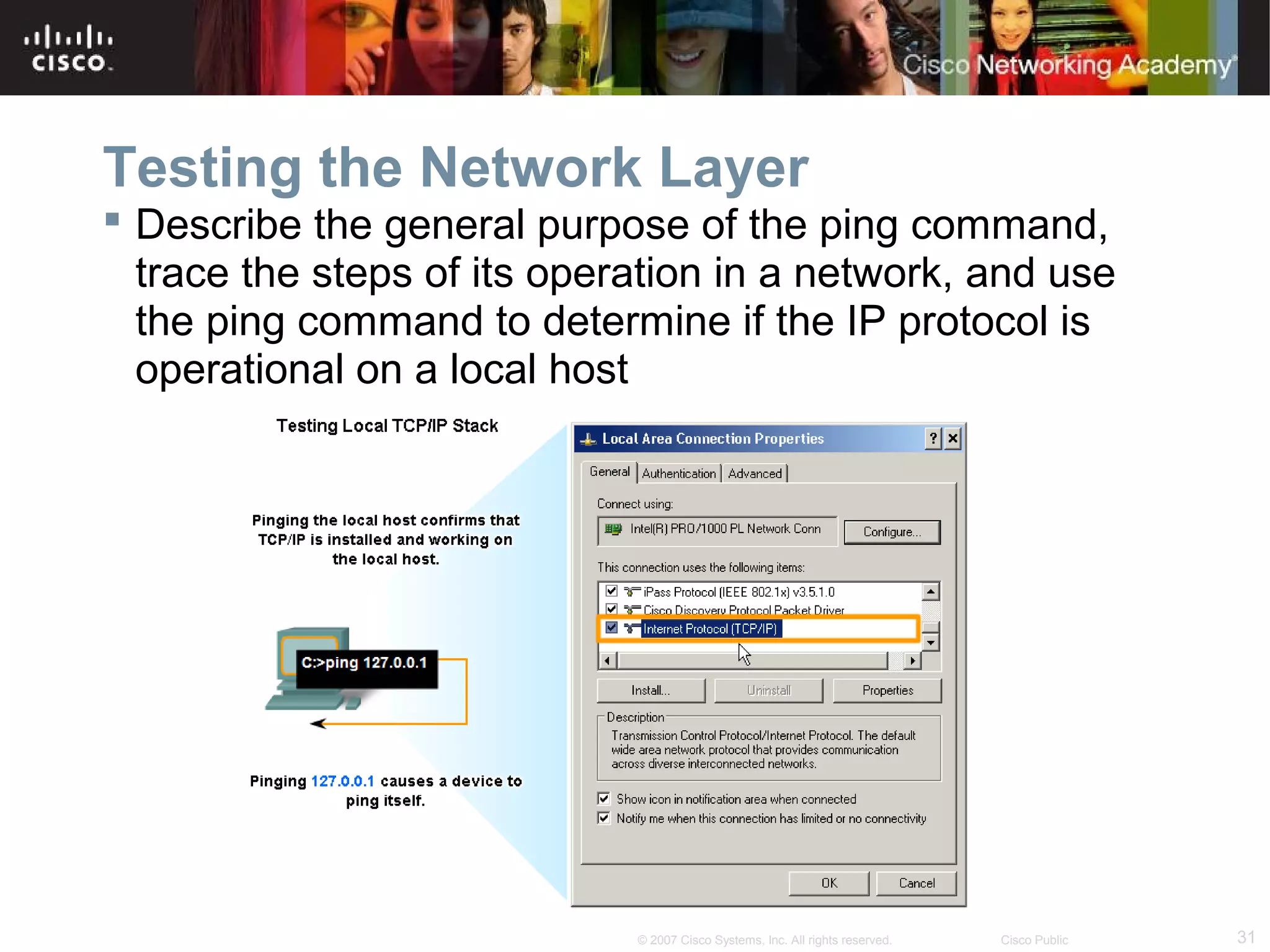 Testing the Network Layer
 Describe the general purpose of the ping command,
trace the steps of its operation in a network, and use
the ping command to determine if the IP protocol is
operational on a local host

© 2007 Cisco Systems, Inc. All rights reserved.

Cisco Public

31

 