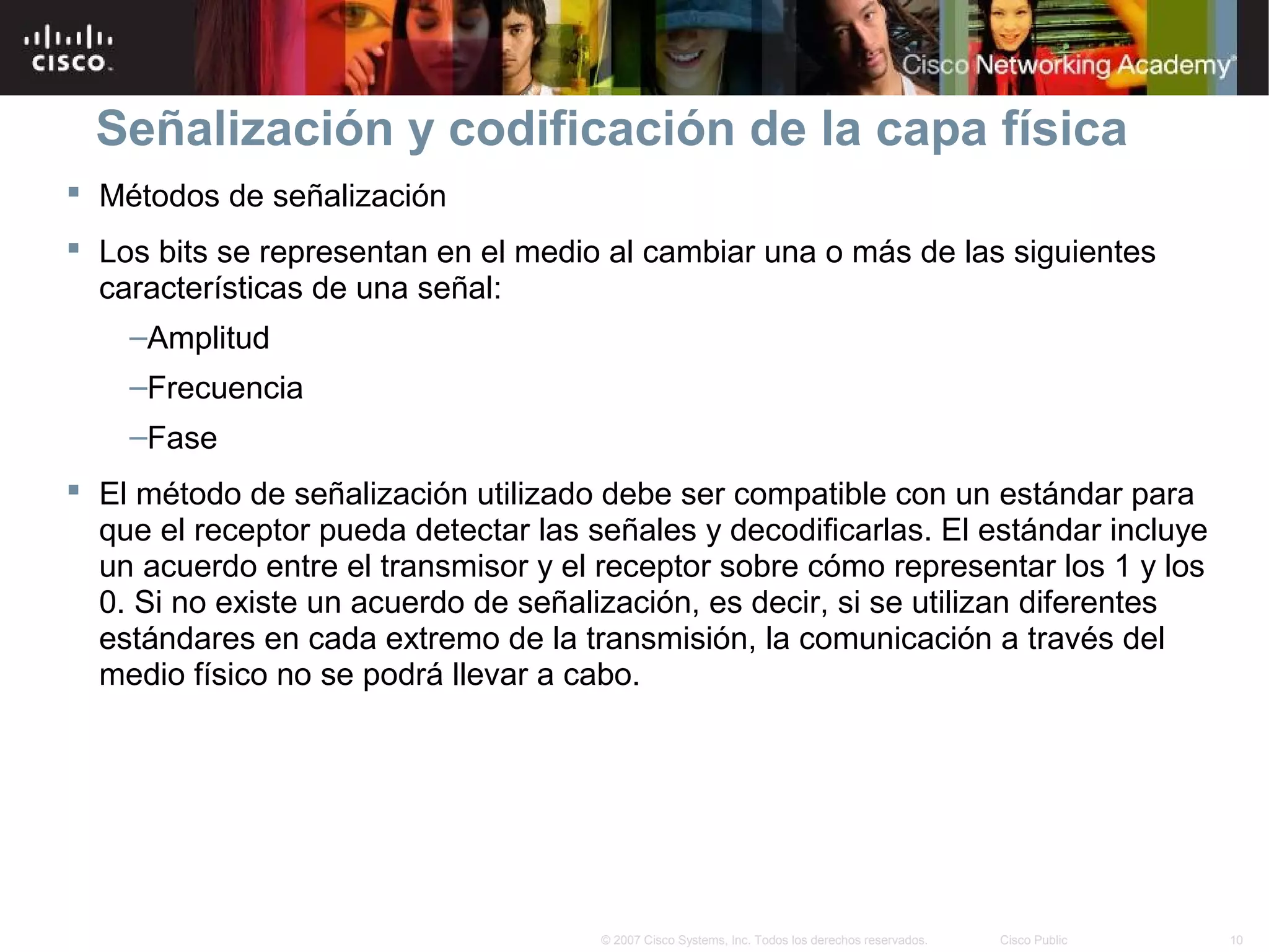 Señalización y codificación de la capa física
 Métodos de señalización
 Los bits se representan en el medio al cambiar una o más de las siguientes
  características de una señal:
    –Amplitud
    –Frecuencia
    –Fase
 El método de señalización utilizado debe ser compatible con un estándar para
  que el receptor pueda detectar las señales y decodificarlas. El estándar incluye
  un acuerdo entre el transmisor y el receptor sobre cómo representar los 1 y los
  0. Si no existe un acuerdo de señalización, es decir, si se utilizan diferentes
  estándares en cada extremo de la transmisión, la comunicación a través del
  medio físico no se podrá llevar a cabo.




                                      © 2007 Cisco Systems, Inc. Todos los derechos reservados.   Cisco Public   10
 