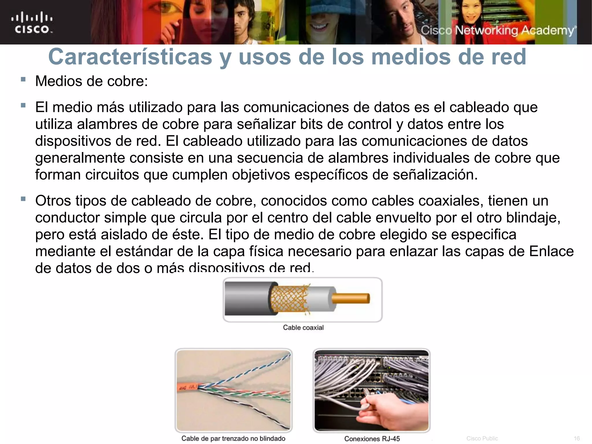Características y usos de los medios de red
 Medios de cobre:
 El medio más utilizado para las comunicaciones de datos es el cableado que
  utiliza alambres de cobre para señalizar bits de control y datos entre los
  dispositivos de red. El cableado utilizado para las comunicaciones de datos
  generalmente consiste en una secuencia de alambres individuales de cobre que
  forman circuitos que cumplen objetivos específicos de señalización.
 Otros tipos de cableado de cobre, conocidos como cables coaxiales, tienen un
  conductor simple que circula por el centro del cable envuelto por el otro blindaje,
  pero está aislado de éste. El tipo de medio de cobre elegido se especifica
  mediante el estándar de la capa física necesario para enlazar las capas de Enlace
  de datos de dos o más dispositivos de red.




                                       © 2007 Cisco Systems, Inc. Todos los derechos reservados.   Cisco Public   16
 