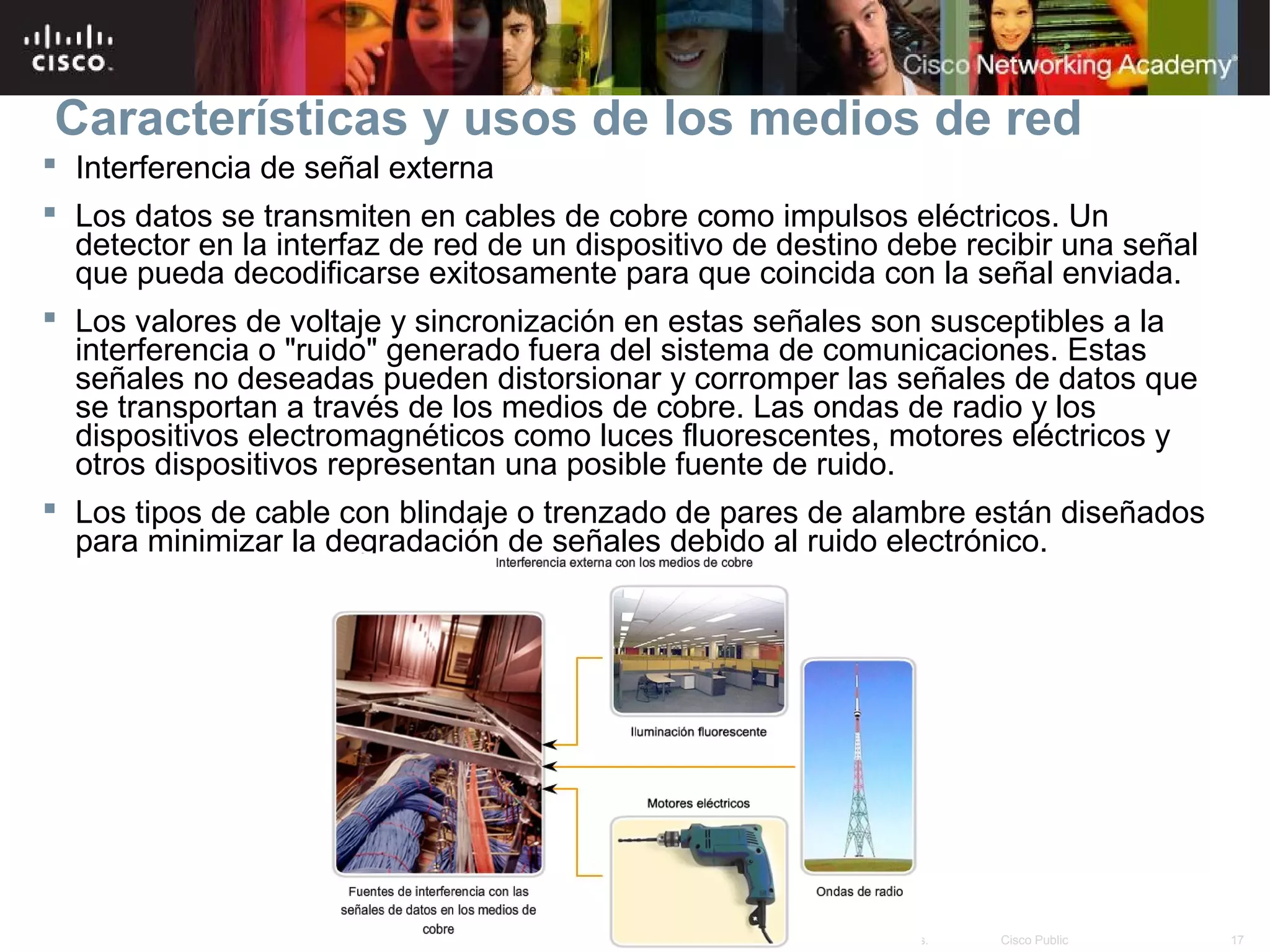 Características y usos de los medios de red
 Interferencia de señal externa
 Los datos se transmiten en cables de cobre como impulsos eléctricos. Un
  detector en la interfaz de red de un dispositivo de destino debe recibir una señal
  que pueda decodificarse exitosamente para que coincida con la señal enviada.
 Los valores de voltaje y sincronización en estas señales son susceptibles a la
  interferencia o "ruido" generado fuera del sistema de comunicaciones. Estas
  señales no deseadas pueden distorsionar y corromper las señales de datos que
  se transportan a través de los medios de cobre. Las ondas de radio y los
  dispositivos electromagnéticos como luces fluorescentes, motores eléctricos y
  otros dispositivos representan una posible fuente de ruido.
 Los tipos de cable con blindaje o trenzado de pares de alambre están diseñados
  para minimizar la degradación de señales debido al ruido electrónico.




                                        © 2007 Cisco Systems, Inc. Todos los derechos reservados.   Cisco Public   17
 