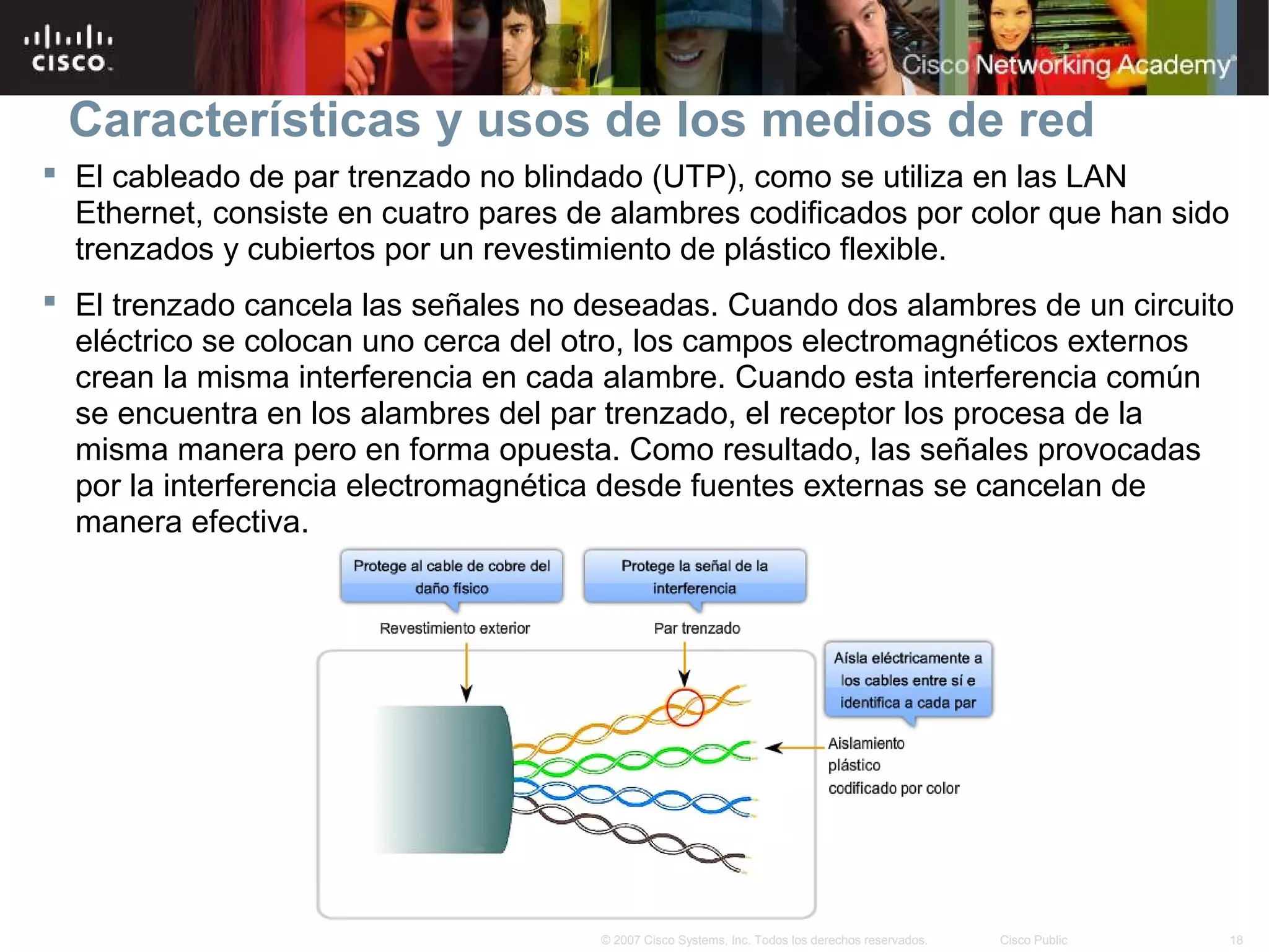 Características y usos de los medios de red
 El cableado de par trenzado no blindado (UTP), como se utiliza en las LAN
  Ethernet, consiste en cuatro pares de alambres codificados por color que han sido
  trenzados y cubiertos por un revestimiento de plástico flexible.
 El trenzado cancela las señales no deseadas. Cuando dos alambres de un circuito
  eléctrico se colocan uno cerca del otro, los campos electromagnéticos externos
  crean la misma interferencia en cada alambre. Cuando esta interferencia común
  se encuentra en los alambres del par trenzado, el receptor los procesa de la
  misma manera pero en forma opuesta. Como resultado, las señales provocadas
  por la interferencia electromagnética desde fuentes externas se cancelan de
  manera efectiva.




                                       © 2007 Cisco Systems, Inc. Todos los derechos reservados.   Cisco Public   18
 