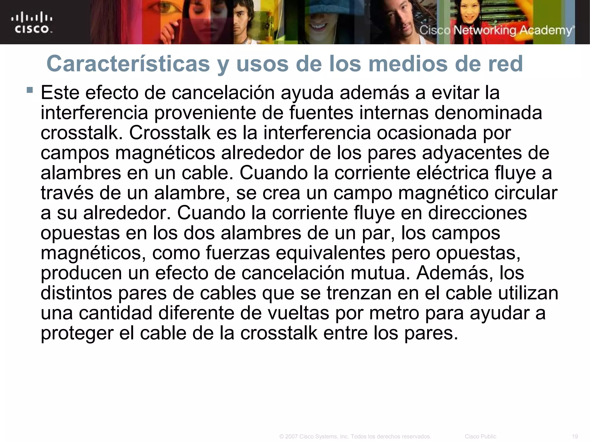 Características y usos de los medios de red
 Este efecto de cancelación ayuda además a evitar la
  interferencia proveniente de fuentes internas denominada
  crosstalk. Crosstalk es la interferencia ocasionada por
  campos magnéticos alrededor de los pares adyacentes de
  alambres en un cable. Cuando la corriente eléctrica fluye a
  través de un alambre, se crea un campo magnético circular
  a su alrededor. Cuando la corriente fluye en direcciones
  opuestas en los dos alambres de un par, los campos
  magnéticos, como fuerzas equivalentes pero opuestas,
  producen un efecto de cancelación mutua. Además, los
  distintos pares de cables que se trenzan en el cable utilizan
  una cantidad diferente de vueltas por metro para ayudar a
  proteger el cable de la crosstalk entre los pares.




                              © 2007 Cisco Systems, Inc. Todos los derechos reservados.   Cisco Public   19
 