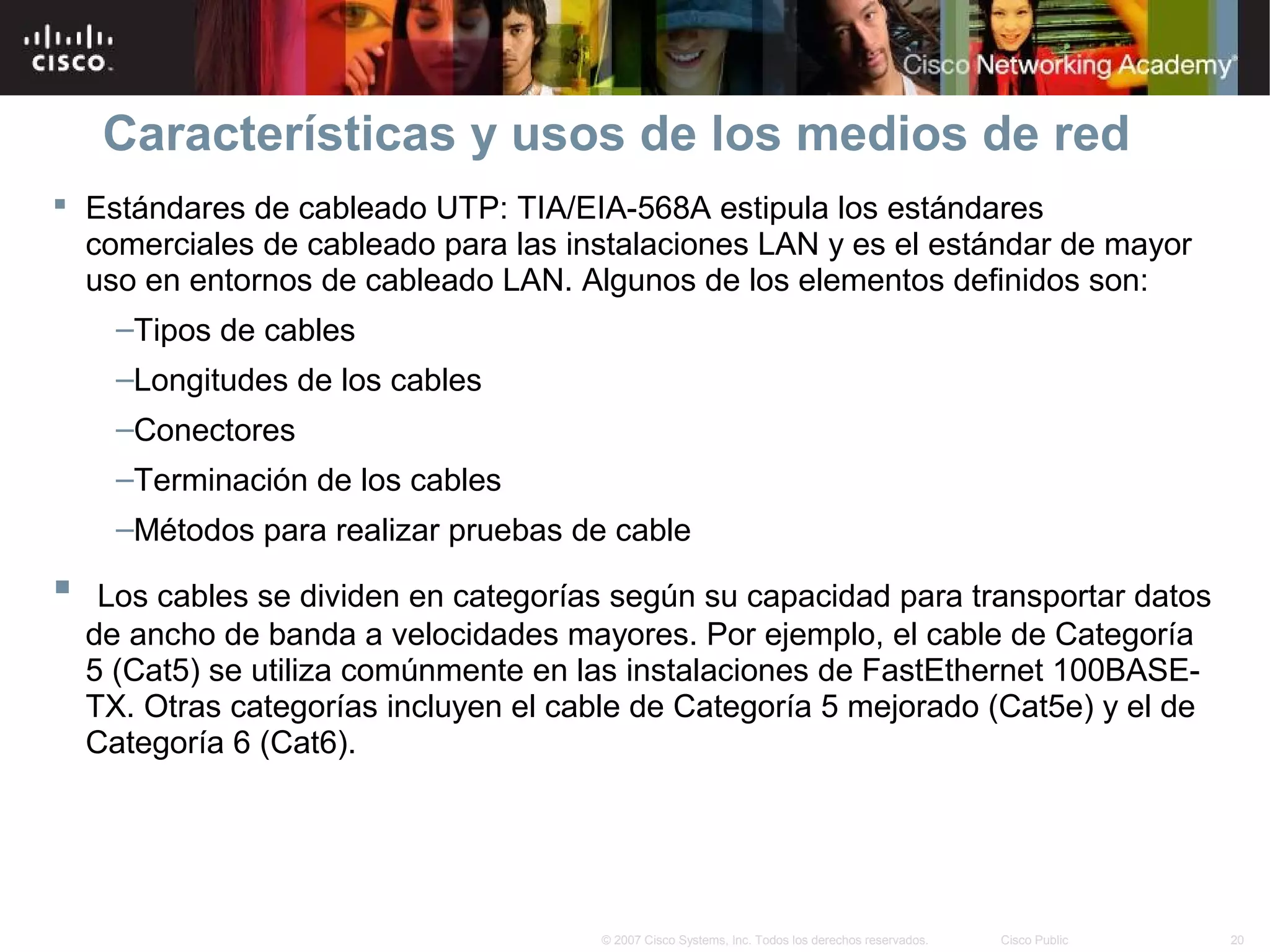 Características y usos de los medios de red
 Estándares de cableado UTP: TIA/EIA-568A estipula los estándares
  comerciales de cableado para las instalaciones LAN y es el estándar de mayor
  uso en entornos de cableado LAN. Algunos de los elementos definidos son:
      –Tipos de cables
      –Longitudes de los cables
      –Conectores
      –Terminación de los cables
      –Métodos para realizar pruebas de cable
    Los cables se dividen en categorías según su capacidad para transportar datos
    de ancho de banda a velocidades mayores. Por ejemplo, el cable de Categoría
    5 (Cat5) se utiliza comúnmente en las instalaciones de FastEthernet 100BASE-
    TX. Otras categorías incluyen el cable de Categoría 5 mejorado (Cat5e) y el de
    Categoría 6 (Cat6).




                                       © 2007 Cisco Systems, Inc. Todos los derechos reservados.   Cisco Public   20
 