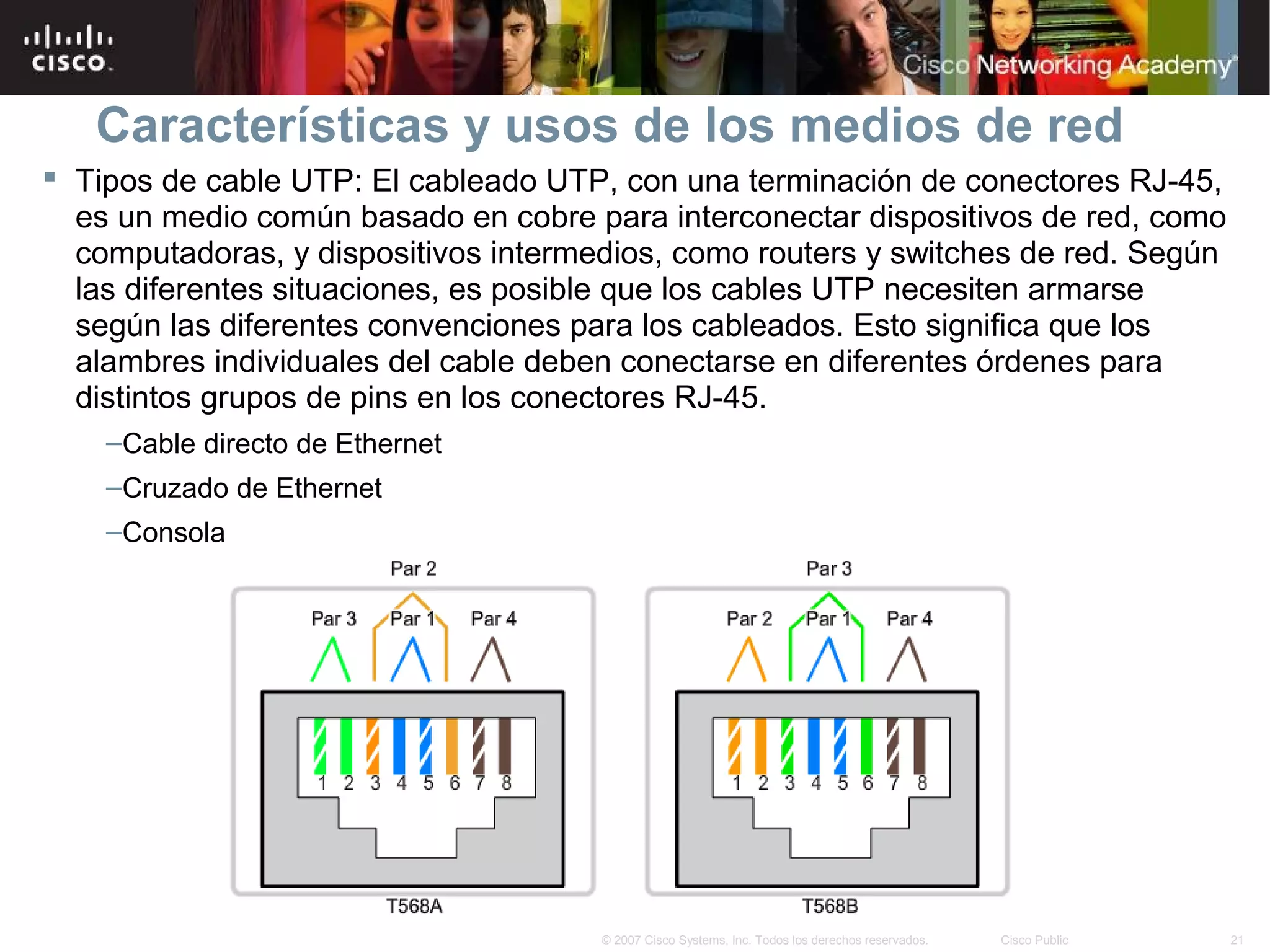 Características y usos de los medios de red
 Tipos de cable UTP: El cableado UTP, con una terminación de conectores RJ-45,
  es un medio común basado en cobre para interconectar dispositivos de red, como
  computadoras, y dispositivos intermedios, como routers y switches de red. Según
  las diferentes situaciones, es posible que los cables UTP necesiten armarse
  según las diferentes convenciones para los cableados. Esto significa que los
  alambres individuales del cable deben conectarse en diferentes órdenes para
  distintos grupos de pins en los conectores RJ-45.
    –Cable directo de Ethernet
    –Cruzado de Ethernet
    –Consola




                                      © 2007 Cisco Systems, Inc. Todos los derechos reservados.   Cisco Public   21
 