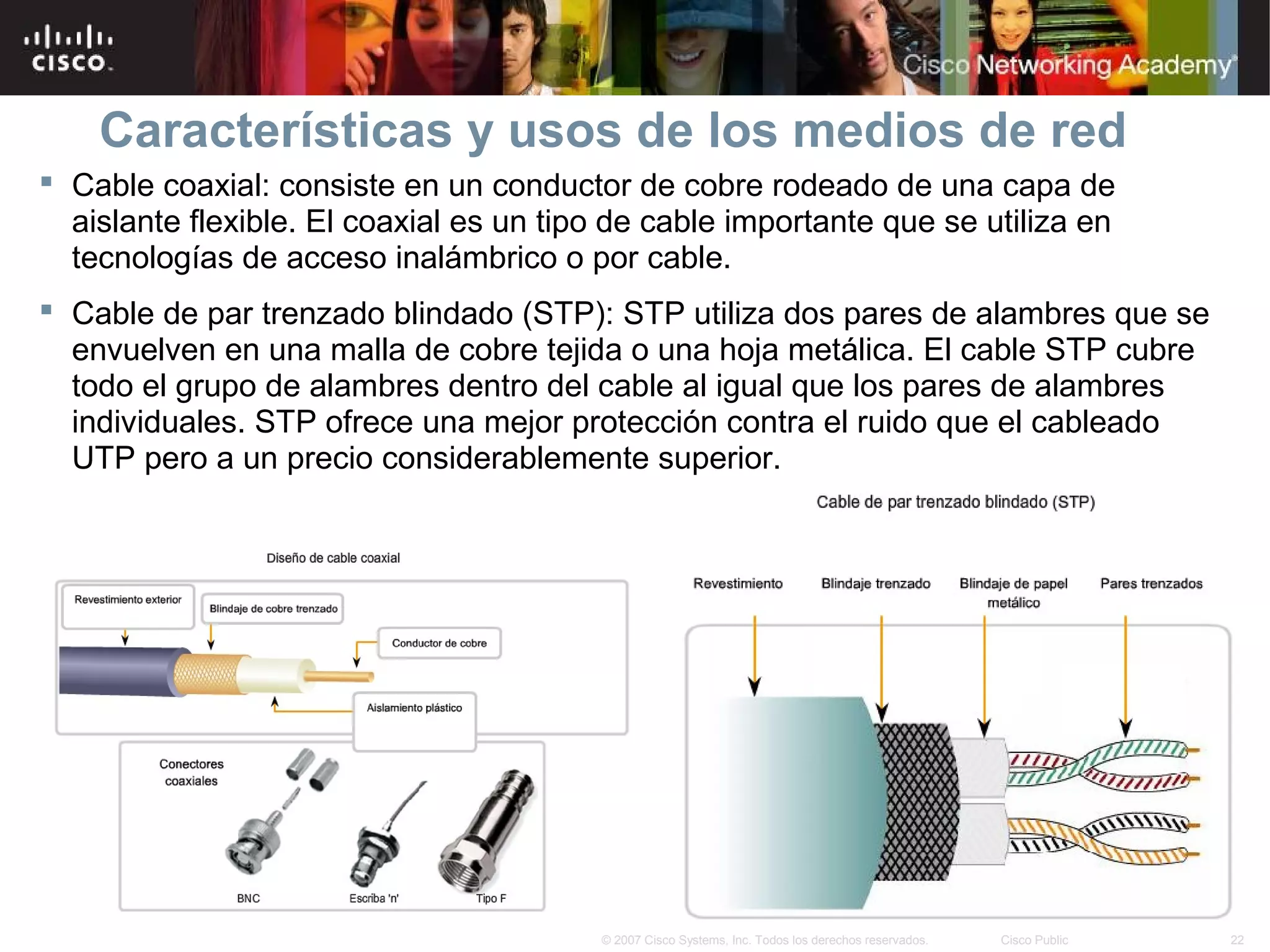 Características y usos de los medios de red
 Cable coaxial: consiste en un conductor de cobre rodeado de una capa de
  aislante flexible. El coaxial es un tipo de cable importante que se utiliza en
  tecnologías de acceso inalámbrico o por cable.
 Cable de par trenzado blindado (STP): STP utiliza dos pares de alambres que se
  envuelven en una malla de cobre tejida o una hoja metálica. El cable STP cubre
  todo el grupo de alambres dentro del cable al igual que los pares de alambres
  individuales. STP ofrece una mejor protección contra el ruido que el cableado
  UTP pero a un precio considerablemente superior.




                                         © 2007 Cisco Systems, Inc. Todos los derechos reservados.   Cisco Public   22
 