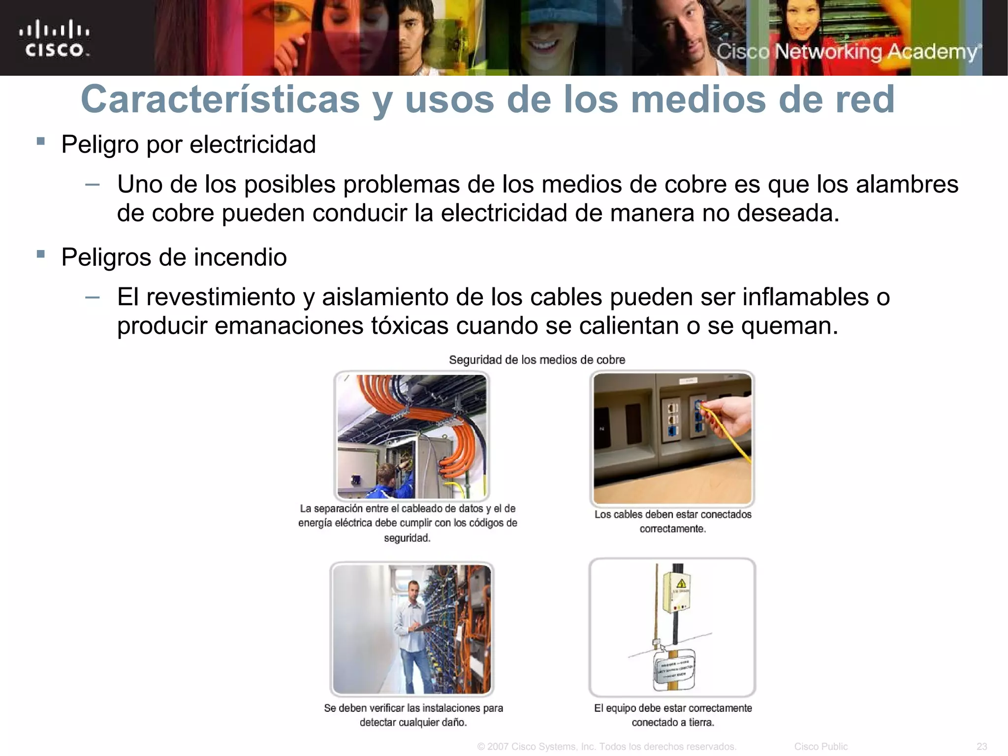 Características y usos de los medios de red
 Peligro por electricidad
    – Uno de los posibles problemas de los medios de cobre es que los alambres
      de cobre pueden conducir la electricidad de manera no deseada.
 Peligros de incendio
    – El revestimiento y aislamiento de los cables pueden ser inflamables o
      producir emanaciones tóxicas cuando se calientan o se queman.




                                      © 2007 Cisco Systems, Inc. Todos los derechos reservados.   Cisco Public   23
 