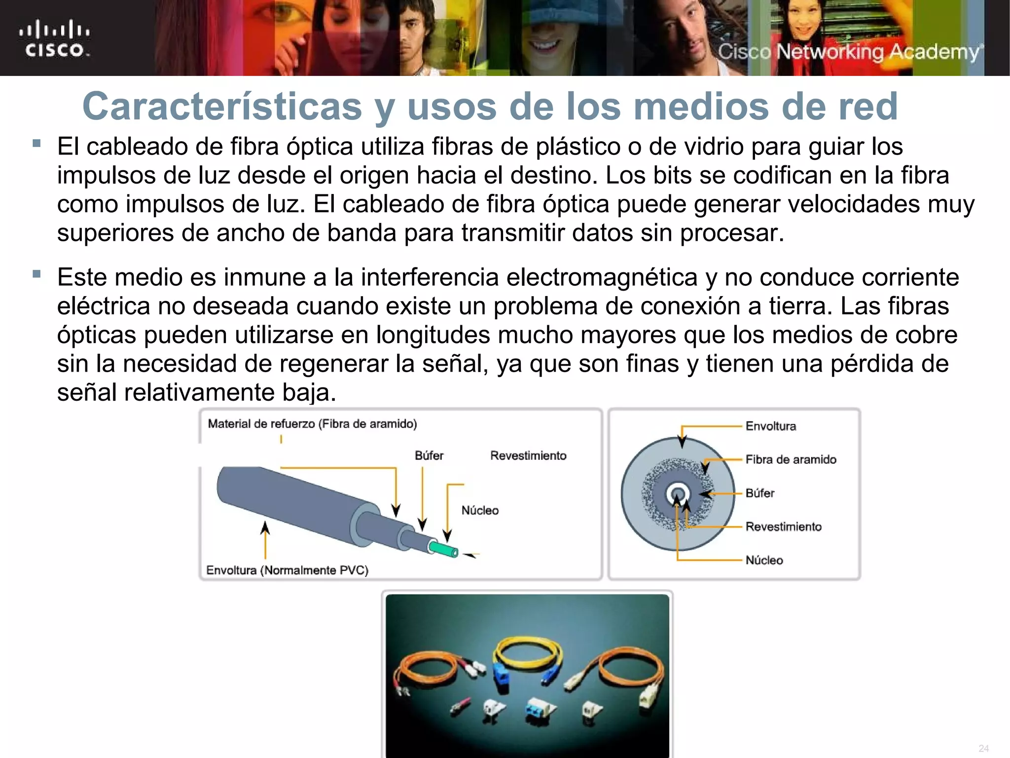 Características y usos de los medios de red
 El cableado de fibra óptica utiliza fibras de plástico o de vidrio para guiar los
  impulsos de luz desde el origen hacia el destino. Los bits se codifican en la fibra
  como impulsos de luz. El cableado de fibra óptica puede generar velocidades muy
  superiores de ancho de banda para transmitir datos sin procesar.
 Este medio es inmune a la interferencia electromagnética y no conduce corriente
  eléctrica no deseada cuando existe un problema de conexión a tierra. Las fibras
  ópticas pueden utilizarse en longitudes mucho mayores que los medios de cobre
  sin la necesidad de regenerar la señal, ya que son finas y tienen una pérdida de
  señal relativamente baja.




                                        © 2007 Cisco Systems, Inc. Todos los derechos reservados.   Cisco Public   24
 