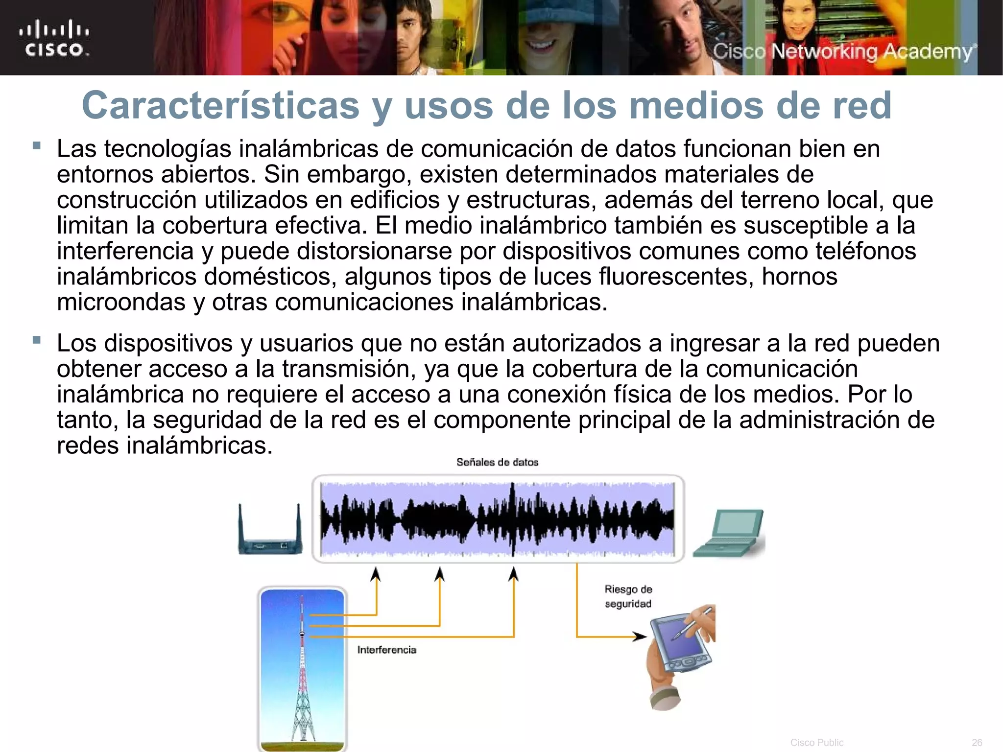 Características y usos de los medios de red
 Las tecnologías inalámbricas de comunicación de datos funcionan bien en
  entornos abiertos. Sin embargo, existen determinados materiales de
  construcción utilizados en edificios y estructuras, además del terreno local, que
  limitan la cobertura efectiva. El medio inalámbrico también es susceptible a la
  interferencia y puede distorsionarse por dispositivos comunes como teléfonos
  inalámbricos domésticos, algunos tipos de luces fluorescentes, hornos
  microondas y otras comunicaciones inalámbricas.
 Los dispositivos y usuarios que no están autorizados a ingresar a la red pueden
  obtener acceso a la transmisión, ya que la cobertura de la comunicación
  inalámbrica no requiere el acceso a una conexión física de los medios. Por lo
  tanto, la seguridad de la red es el componente principal de la administración de
  redes inalámbricas.




                                        © 2007 Cisco Systems, Inc. Todos los derechos reservados.   Cisco Public   26
 