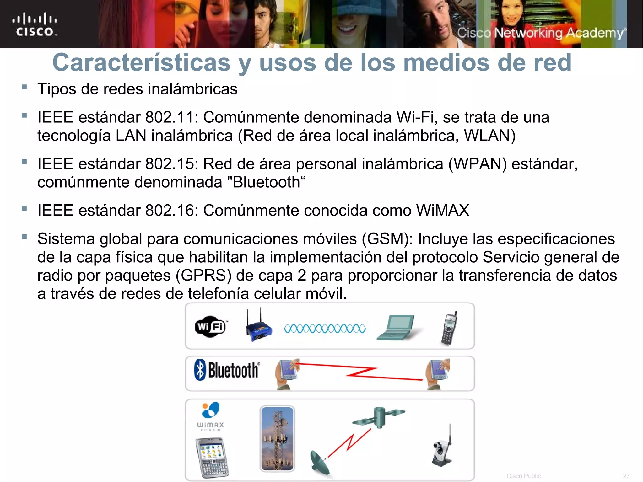 Características y usos de los medios de red
 Tipos de redes inalámbricas
 IEEE estándar 802.11: Comúnmente denominada Wi-Fi, se trata de una
  tecnología LAN inalámbrica (Red de área local inalámbrica, WLAN)
 IEEE estándar 802.15: Red de área personal inalámbrica (WPAN) estándar,
  comúnmente denominada "Bluetooth“
 IEEE estándar 802.16: Comúnmente conocida como WiMAX
 Sistema global para comunicaciones móviles (GSM): Incluye las especificaciones
  de la capa física que habilitan la implementación del protocolo Servicio general de
  radio por paquetes (GPRS) de capa 2 para proporcionar la transferencia de datos
  a través de redes de telefonía celular móvil.




                                        © 2007 Cisco Systems, Inc. Todos los derechos reservados.   Cisco Public   27
 