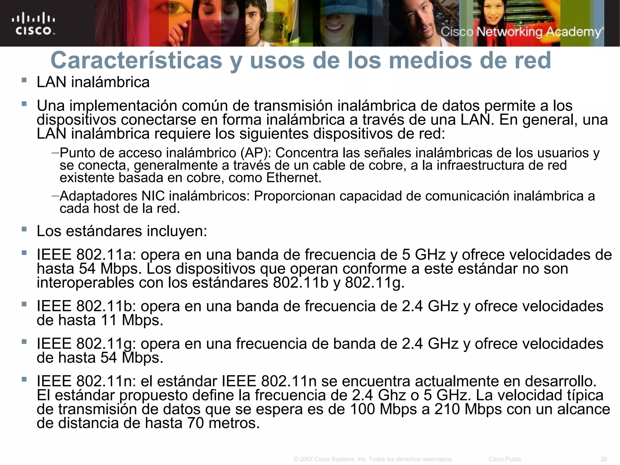 Características y usos de los medios de red
 LAN inalámbrica
 Una implementación común de transmisión inalámbrica de datos permite a los
  dispositivos conectarse en forma inalámbrica a través de una LAN. En general, una
  LAN inalámbrica requiere los siguientes dispositivos de red:
    –Punto de acceso inalámbrico (AP): Concentra las señales inalámbricas de los usuarios y
     se conecta, generalmente a través de un cable de cobre, a la infraestructura de red
     existente basada en cobre, como Ethernet.
    –Adaptadores NIC inalámbricos: Proporcionan capacidad de comunicación inalámbrica a
     cada host de la red.
 Los estándares incluyen:
 IEEE 802.11a: opera en una banda de frecuencia de 5 GHz y ofrece velocidades de
  hasta 54 Mbps. Los dispositivos que operan conforme a este estándar no son
  interoperables con los estándares 802.11b y 802.11g.
 IEEE 802.11b: opera en una banda de frecuencia de 2.4 GHz y ofrece velocidades
  de hasta 11 Mbps.
 IEEE 802.11g: opera en una frecuencia de banda de 2.4 GHz y ofrece velocidades
  de hasta 54 Mbps.
 IEEE 802.11n: el estándar IEEE 802.11n se encuentra actualmente en desarrollo.
  El estándar propuesto define la frecuencia de 2.4 Ghz o 5 GHz. La velocidad típica
  de transmisión de datos que se espera es de 100 Mbps a 210 Mbps con un alcance
  de distancia de hasta 70 metros.

                                          © 2007 Cisco Systems, Inc. Todos los derechos reservados.   Cisco Public   28
 