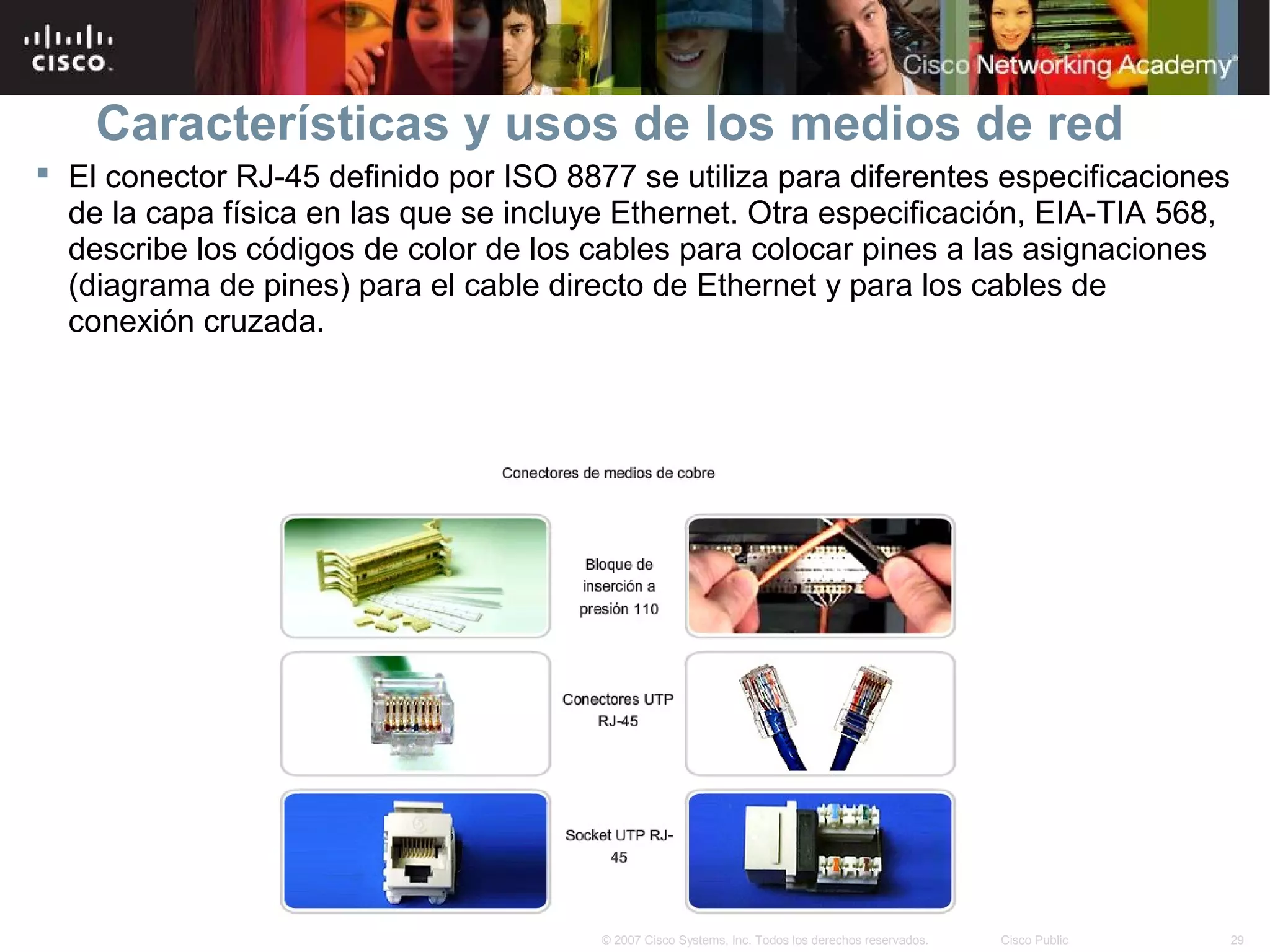 Características y usos de los medios de red
 El conector RJ-45 definido por ISO 8877 se utiliza para diferentes especificaciones
  de la capa física en las que se incluye Ethernet. Otra especificación, EIA-TIA 568,
  describe los códigos de color de los cables para colocar pines a las asignaciones
  (diagrama de pines) para el cable directo de Ethernet y para los cables de
  conexión cruzada.




                                        © 2007 Cisco Systems, Inc. Todos los derechos reservados.   Cisco Public   29
 