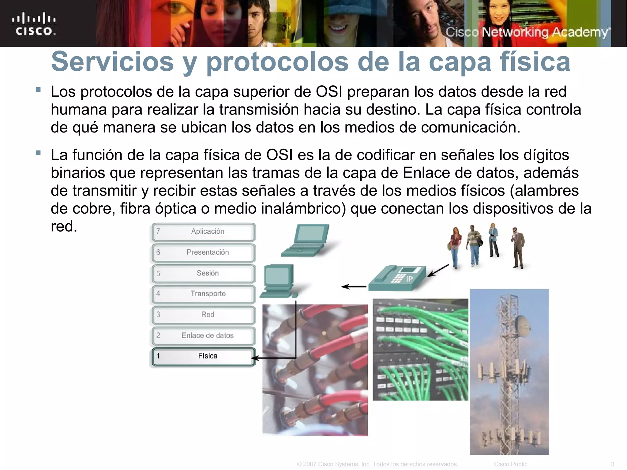 Servicios y protocolos de la capa física
 Los protocolos de la capa superior de OSI preparan los datos desde la red
  humana para realizar la transmisión hacia su destino. La capa física controla
  de qué manera se ubican los datos en los medios de comunicación.
 La función de la capa física de OSI es la de codificar en señales los dígitos
  binarios que representan las tramas de la capa de Enlace de datos, además
  de transmitir y recibir estas señales a través de los medios físicos (alambres
  de cobre, fibra óptica o medio inalámbrico) que conectan los dispositivos de la
  red.




                                      © 2007 Cisco Systems, Inc. Todos los derechos reservados.   Cisco Public   3
 