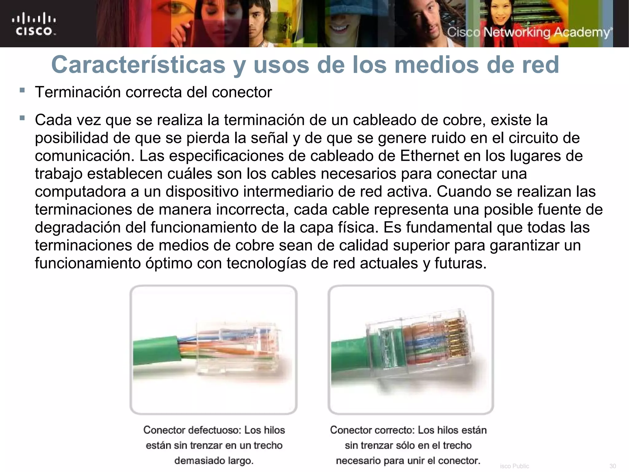 Características y usos de los medios de red
 Terminación correcta del conector
 Cada vez que se realiza la terminación de un cableado de cobre, existe la
  posibilidad de que se pierda la señal y de que se genere ruido en el circuito de
  comunicación. Las especificaciones de cableado de Ethernet en los lugares de
  trabajo establecen cuáles son los cables necesarios para conectar una
  computadora a un dispositivo intermediario de red activa. Cuando se realizan las
  terminaciones de manera incorrecta, cada cable representa una posible fuente de
  degradación del funcionamiento de la capa física. Es fundamental que todas las
  terminaciones de medios de cobre sean de calidad superior para garantizar un
  funcionamiento óptimo con tecnologías de red actuales y futuras.




                                       © 2007 Cisco Systems, Inc. Todos los derechos reservados.   Cisco Public   30
 