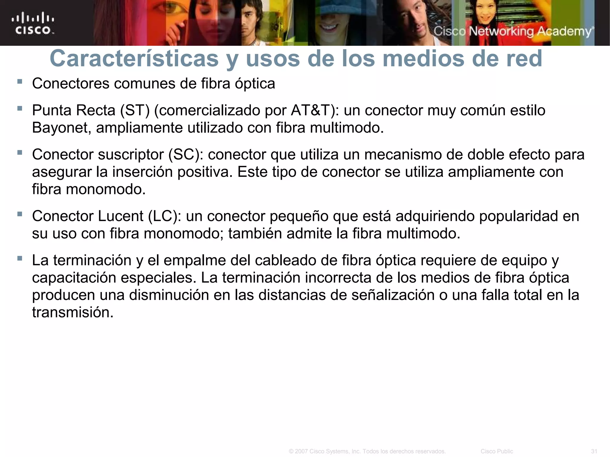 Características y usos de los medios de red
 Conectores comunes de fibra óptica
 Punta Recta (ST) (comercializado por AT&T): un conector muy común estilo
  Bayonet, ampliamente utilizado con fibra multimodo.
 Conector suscriptor (SC): conector que utiliza un mecanismo de doble efecto para
  asegurar la inserción positiva. Este tipo de conector se utiliza ampliamente con
  fibra monomodo.
 Conector Lucent (LC): un conector pequeño que está adquiriendo popularidad en
  su uso con fibra monomodo; también admite la fibra multimodo.
 La terminación y el empalme del cableado de fibra óptica requiere de equipo y
  capacitación especiales. La terminación incorrecta de los medios de fibra óptica
  producen una disminución en las distancias de señalización o una falla total en la
  transmisión.




                                        © 2007 Cisco Systems, Inc. Todos los derechos reservados.   Cisco Public   31
 