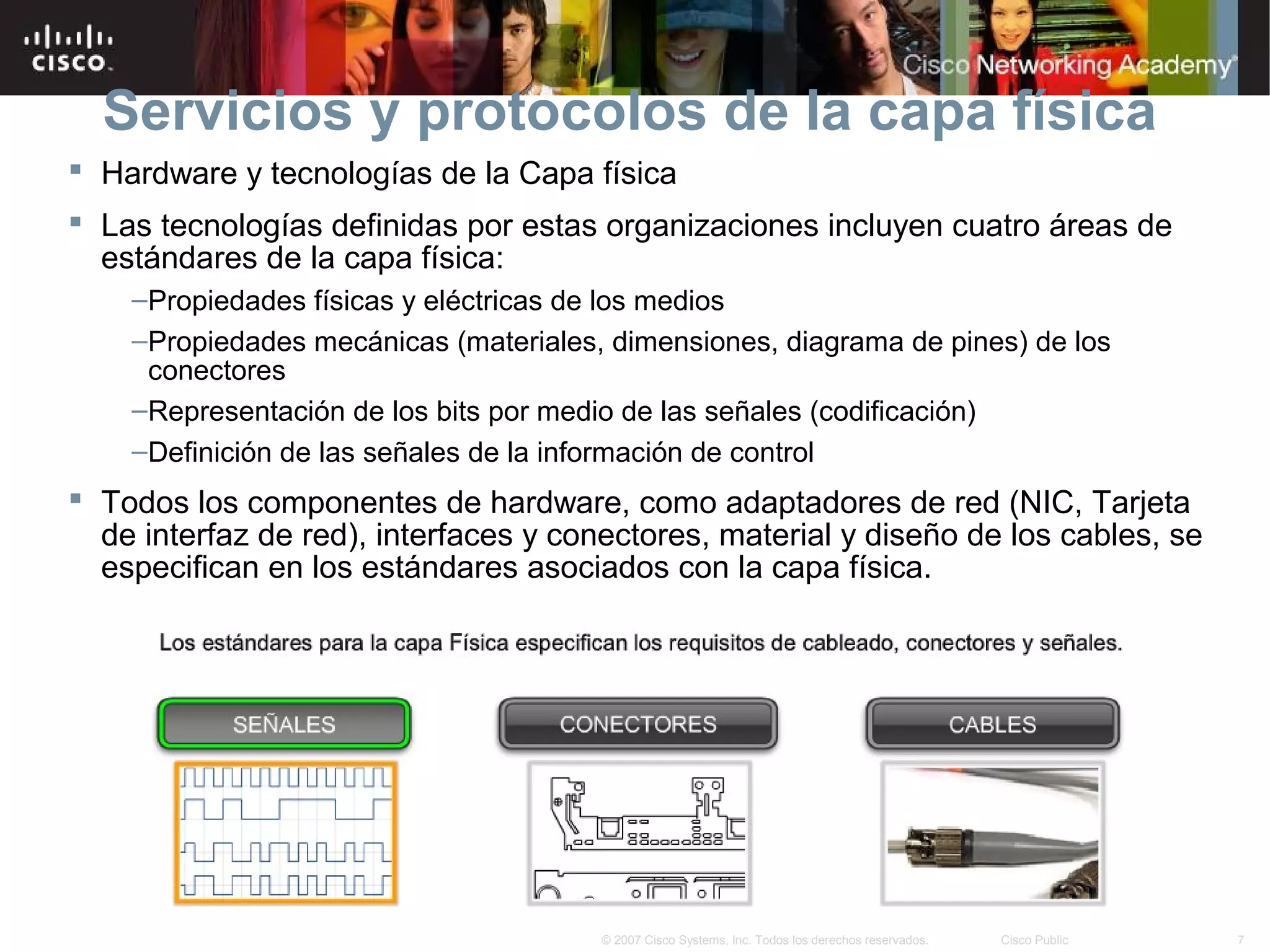Servicios y protocolos de la capa física
 Hardware y tecnologías de la Capa física
 Las tecnologías definidas por estas organizaciones incluyen cuatro áreas de
  estándares de la capa física:
    –Propiedades físicas y eléctricas de los medios
    –Propiedades mecánicas (materiales, dimensiones, diagrama de pines) de los
     conectores
    –Representación de los bits por medio de las señales (codificación)
    –Definición de las señales de la información de control
 Todos los componentes de hardware, como adaptadores de red (NIC, Tarjeta
  de interfaz de red), interfaces y conectores, material y diseño de los cables, se
  especifican en los estándares asociados con la capa física.




                                       © 2007 Cisco Systems, Inc. Todos los derechos reservados.   Cisco Public   7
 