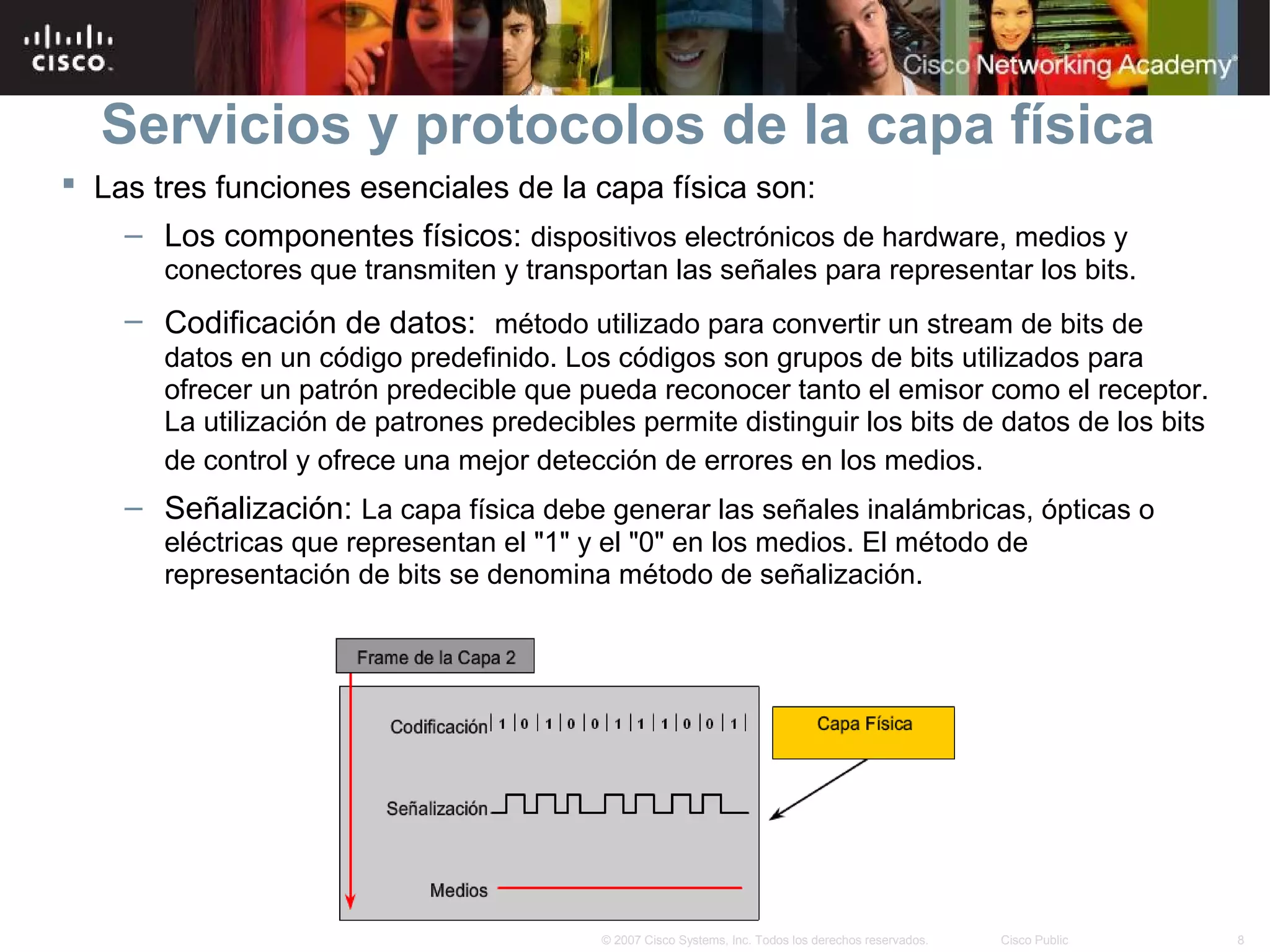 Servicios y protocolos de la capa física
 Las tres funciones esenciales de la capa física son:
    – Los componentes físicos: dispositivos electrónicos de hardware, medios y
       conectores que transmiten y transportan las señales para representar los bits.
    – Codificación de datos: método utilizado para convertir un stream de bits de
       datos en un código predefinido. Los códigos son grupos de bits utilizados para
       ofrecer un patrón predecible que pueda reconocer tanto el emisor como el receptor.
       La utilización de patrones predecibles permite distinguir los bits de datos de los bits
       de control y ofrece una mejor detección de errores en los medios.
    – Señalización: La capa física debe generar las señales inalámbricas, ópticas o
       eléctricas que representan el "1" y el "0" en los medios. El método de
       representación de bits se denomina método de señalización.




                                           © 2007 Cisco Systems, Inc. Todos los derechos reservados.   Cisco Public   8
 