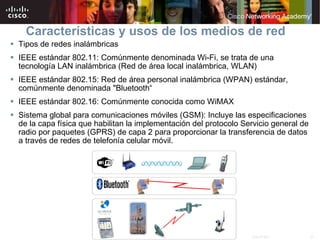 Características y usos de los medios de red Tipos de redes inalámbricas IEEE estándar 802.11: Comúnmente denominada Wi-Fi, se trata de una tecnología LAN inalámbrica (Red de área local inalámbrica, WLAN) IEEE estándar 802.15: Red de área personal inalámbrica (WPAN) estándar, comúnmente denominada "Bluetooth“ IEEE estándar 802.16: Comúnmente conocida como WiMAX  Sistema global para comunicaciones móviles (GSM): Incluye las especificaciones de la capa física que habilitan la implementación del protocolo Servicio general de radio por paquetes (GPRS) de capa 2 para proporcionar la transferencia de datos a través de redes de telefonía celular móvil. 