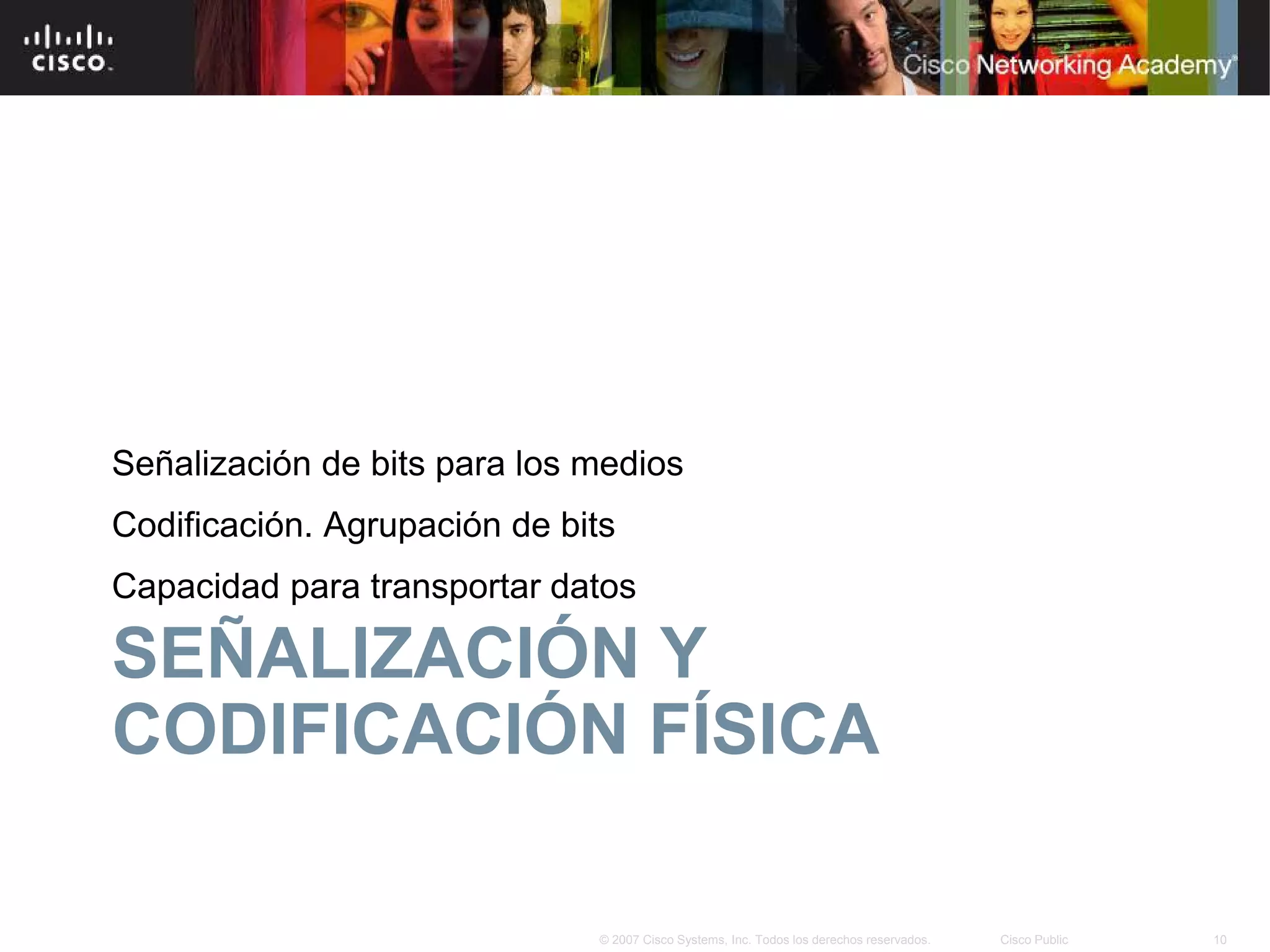 Señalización de bits para los medios
Codificación. Agrupación de bits
Capacidad para transportar datos

SEÑALIZACIÓN Y
CODIFICACIÓN FÍSICA

                              © 2007 Cisco Systems, Inc. Todos los derechos reservados.   Cisco Public   10
 
