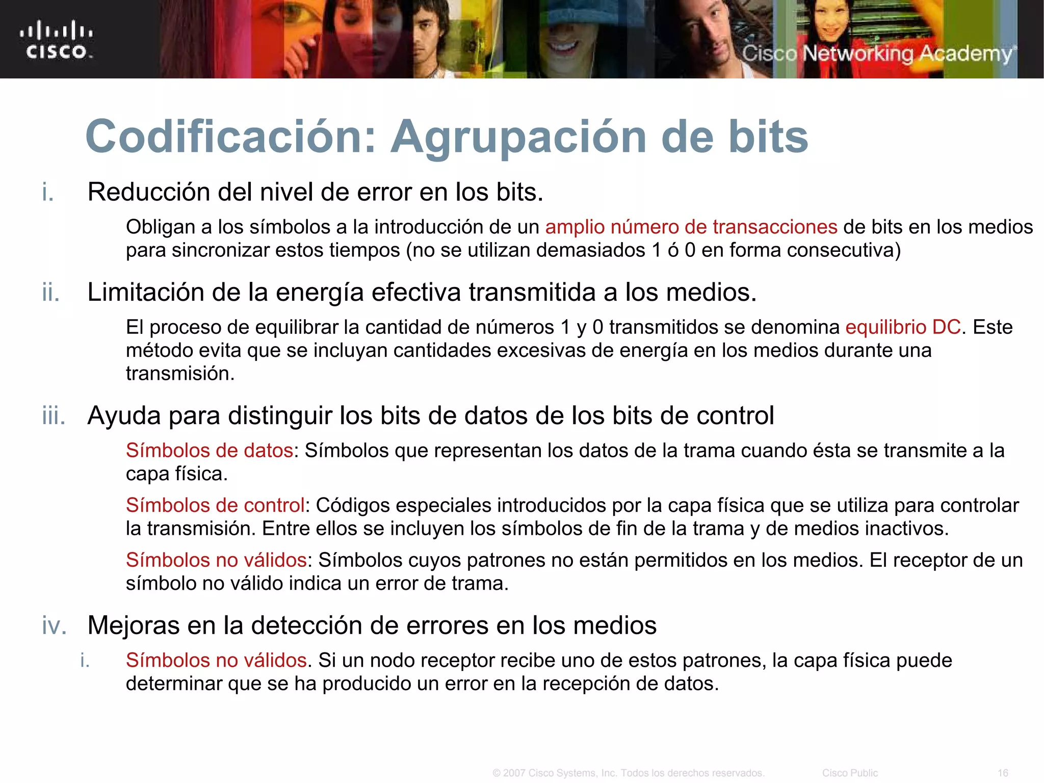 Codificación: Agrupación de bits
i.     Reducción del nivel de error en los bits.
           Obligan a los símbolos a la introducción de un amplio número de transacciones de bits en los medios
           para sincronizar estos tiempos (no se utilizan demasiados 1 ó 0 en forma consecutiva)

ii.    Limitación de la energía efectiva transmitida a los medios.
           El proceso de equilibrar la cantidad de números 1 y 0 transmitidos se denomina equilibrio DC. Este
           método evita que se incluyan cantidades excesivas de energía en los medios durante una
           transmisión.

iii. Ayuda para distinguir los bits de datos de los bits de control
           Símbolos de datos: Símbolos que representan los datos de la trama cuando ésta se transmite a la
           capa física.
           Símbolos de control: Códigos especiales introducidos por la capa física que se utiliza para controlar
           la transmisión. Entre ellos se incluyen los símbolos de fin de la trama y de medios inactivos.
           Símbolos no válidos: Símbolos cuyos patrones no están permitidos en los medios. El receptor de un
           símbolo no válido indica un error de trama.

iv. Mejoras en la detección de errores en los medios
      i.   Símbolos no válidos. Si un nodo receptor recibe uno de estos patrones, la capa física puede
           determinar que se ha producido un error en la recepción de datos.



                                                    © 2007 Cisco Systems, Inc. Todos los derechos reservados.   Cisco Public   16
 
